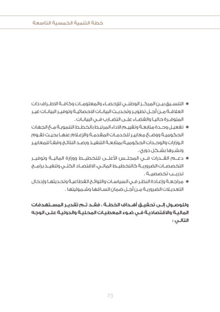 ‫التاسعة‬ ‫الخمسية‬ ‫التنمية‬ ‫خطة‬
73
‫ذات‬ ‫االطــراف‬ ‫وكافــة‬ ‫والمعلومــات‬ ‫لإلحصــاء‬ ‫الوطنــي‬ ‫المركــز‬ ‫بيــن‬ ‫التنســيق‬n
‫ـر‬‫ـ‬‫غي‬ ‫ـات‬‫ـ‬‫البيان‬ ‫ـر‬‫ـ‬‫وتوفي‬ ‫ـة‬‫ـ‬‫االحصائي‬ ‫ـات‬‫ـ‬‫البيان‬ ‫ـث‬‫ـ‬‫وتحدي‬ ‫ـر‬‫ـ‬‫تطوي‬ ‫ـل‬‫ـ‬‫أج‬ ‫ـن‬‫ـ‬‫م‬ ‫ـة‬‫ـ‬‫العالق‬
. ‫ـات‬‫ـ‬‫البيان‬ ‫ـي‬‫ـ‬‫ف‬ ‫ـارب‬‫ـ‬‫التض‬ ‫ـى‬‫ـ‬‫عل‬ ‫ـاء‬‫ـ‬‫والقض‬ ‫ـا‬‫ـ‬‫حالي‬ ‫ـرة‬‫ـ‬‫المتوف‬
‫الجهات‬‫ـع‬‫ـ‬‫م‬‫ـة‬‫ـ‬‫التنموي‬‫ـط‬‫ـ‬‫بالخط‬‫ـط‬‫ـ‬‫المرتب‬‫االداء‬‫ـم‬‫ـ‬‫وتقيي‬‫ـة‬‫ـ‬‫متابع‬‫ـدة‬‫ـ‬‫وح‬‫ـل‬‫ـ‬‫تفعي‬n
‫ـوم‬‫ـ‬‫تق‬ ‫ـث‬‫ـ‬‫بحي‬ ‫ـا‬‫ـ‬‫عنه‬ ‫ـام‬‫ـ‬‫واإلع‬ ‫ـة‬‫ـ‬‫المقدم‬ ‫ـات‬‫ـ‬‫للخدم‬ ‫ـر‬‫ـ‬‫معايي‬ ‫ـع‬‫ـ‬‫ووض‬ ‫ـة‬‫ـ‬‫الحكومي‬
‫ـر‬‫ـ‬‫للمعايي‬ ً‫ـ‬‫ـ‬‫وفق‬ ‫ـج‬‫ـ‬‫النتائ‬ ‫ـد‬‫ـ‬‫ورص‬ ‫ـذ‬‫ـ‬‫التنفي‬ ‫ـة‬‫ـ‬‫بمتابع‬ ‫ـة‬‫ـ‬‫الحكومي‬ ‫ـدات‬‫ـ‬‫والوح‬ ‫ـوزارات‬‫ـ‬‫ال‬
. ‫دوري‬ ‫ـكل‬‫ـ‬‫بش‬ ‫ـرها‬‫ـ‬‫ونش‬
‫وتوفيــر‬ ‫الماليــة‬ ‫ووزارة‬ ‫للتخطيــط‬ ‫األعلــى‬ ‫المجلــس‬ ‫فــي‬ ‫القــدرات‬ ‫دعــم‬n
‫برامــج‬ ‫وتنفيــذ‬ ‫الكلــي‬ ‫االقتصــاد‬ ،‫المالــي‬ ‫كالتخطيــط‬ ‫الضروريــة‬ ‫التخصصــات‬
. ‫تخصصيــة‬ ‫تدريــب‬
‫وإدخال‬‫ـا‬‫ـ‬‫وتحديثه‬‫ـة‬‫ـ‬‫القطاعي‬‫ـح‬‫ـ‬‫واللوائ‬‫ـات‬‫ـ‬‫السياس‬‫ـي‬‫ـ‬‫ف‬‫ـر‬‫ـ‬‫النظ‬‫ـادة‬‫ـ‬‫وإع‬‫ـة‬‫ـ‬‫مراجع‬n
.‫ـموليتها‬‫ـ‬‫وش‬‫ـاقها‬‫ـ‬‫اتس‬‫ضمان‬‫ـل‬‫ـ‬‫أج‬‫ـن‬‫ـ‬‫م‬‫ـة‬‫ـ‬‫الضروري‬‫ـات‬‫ـ‬‫التعدي‬
‫المســتهدفات‬ ‫تقديــر‬ ‫تــم‬ ‫فقــد‬ ، ‫الخطــة‬ ‫أهــداف‬ ‫تحقيــق‬ ‫إلــى‬ ‫وللوصــول‬
‫الوجه‬ ‫ـى‬‫ـ‬‫عل‬ ‫ـة‬‫ـ‬‫والدولي‬ ‫ـة‬‫ـ‬‫المحلي‬ ‫ـات‬‫ـ‬‫المعطي‬ ‫ـوء‬‫ـ‬‫ض‬ ‫ـي‬‫ـ‬‫ف‬ ‫ـة‬‫ـ‬‫واالقتصادي‬ ‫ـة‬‫ـ‬‫المالي‬
: ‫ـي‬‫ـ‬‫التال‬
 