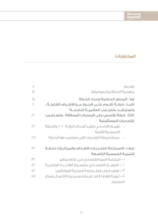 2020-2016
2020-2016
2020-2016
8
4 ‫تقديم‬
14 ‫وخصوصيتها‬ ‫الخطة‬ ‫منهجية‬
17 ‫الخطة‬ ‫إلعداد‬ ‫الحاكمة‬ ‫المحاور‬ : ً‫ال‬‫او‬
20 ، ‫الفاعلــة‬ ‫األطــراف‬ ‫مــع‬ ‫الحــوار‬ ‫علــى‬ ‫تقــوم‬ ‫خطــة‬ :ً‫ثانيــ‬
‫الناجحــة‬ ‫العالميــة‬ ‫بالتجــارب‬ ‫وتسترشــد‬
22
22
29
‫ـتجيب‬‫ـ‬‫وتس‬ ، ‫المحققة‬ ‫المنجزات‬ ‫على‬ ‫ـس‬‫ـ‬‫تؤس‬ ‫خطة‬ :‫ثالثًا‬
‫المستقبلية‬ ‫للتحديات‬
*	‫والخطة‬ ، ٢٠٢٠ ‫ـة‬‫ـ‬‫الرؤي‬ ‫ـداف‬‫ـ‬‫أه‬ ‫ـذ‬‫ـ‬‫تنفي‬ ‫ـي‬‫ـ‬‫ف‬ ‫األداء‬ ‫ـم‬‫ـ‬‫تقيي‬
‫الثامنة‬ ‫ـية‬‫ـ‬‫الخمس‬
*	‫الخطة‬ ‫لها‬ ‫تستجيب‬ ‫التي‬ ‫للتحديات‬ ‫خريطة‬ ‫رسم‬
32
32
42
52
57
‫ـة‬‫ـ‬‫لخط‬ ‫ـزات‬‫ـ‬‫والمرتك‬ ‫ـداف‬‫ـ‬‫األه‬ :‫ـات‬‫ـ‬‫للتحدي‬ ‫ـتجابة‬‫ـ‬‫االس‬ : ‫ـا‬‫ـ‬‫رابع‬
‫ـعة‬‫ـ‬‫التاس‬ ‫ـية‬‫ـ‬‫الخمس‬ ‫ـة‬‫ـ‬‫التنمي‬
	‫ر‬‫متغي‬ ‫عالم‬ ‫في‬ ‫االقتصادي‬ ‫النمو‬ ‫استدامة‬ - 1
‫اإلنتاجيــة‬ ‫القاعــدة‬ ‫وتوســيع‬ ‫االقتصــادي‬ ‫التنويــع‬ - 2
‫للمواطنين‬ ‫ومجزية‬ ‫منتجة‬ ‫عمل‬ ‫فرص‬ ‫توفير‬ - 3
‫ومناخ‬‫ـال‬‫ـ‬‫األعم‬‫ـة‬‫ـ‬‫بيئ‬‫ـين‬‫ـ‬‫وتحس‬‫ـاص‬‫ـ‬‫الخ‬‫ـاع‬‫ـ‬‫القط‬‫ـة‬‫ـ‬‫تنمي‬-4
‫االستثمار‬
‫المحتويات‬
 