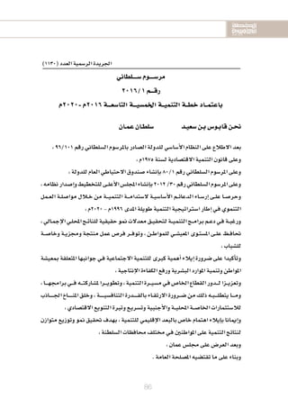 2020-2016
2020-2016
2020-2016
86
)1130(‫العدد‬‫الر�سمية‬‫اجلريدة‬
‫�ســــلطاين‬‫مر�ســــوم‬
2016/1‫رقـــم‬
‫-0202م‬‫6102م‬‫التا�سعـــة‬‫اخلم�سيـــة‬‫التنميــة‬‫خطــة‬‫باعتمــاد‬
‫عمـان‬‫�سلطـان‬ ‫�سعيـد‬‫بـن‬‫قابـو�س‬‫نحـن‬
،96/101‫رقم‬‫ال�سلطاين‬‫باملر�سوم‬‫ال�سادر‬‫للدولة‬‫أ�سا�سي‬‫ل‬‫ا‬‫النظام‬‫على‬‫الطالع‬‫بعد‬
،‫5791م‬‫ل�سنة‬‫القت�سادية‬‫التنمية‬‫قانون‬‫وعلى‬
،‫للدولة‬‫العام‬‫الحتياطي‬‫�سندوق‬‫إن�ساء‬‫ا‬‫ب‬80/1‫رقم‬‫ال�سلطاين‬‫املر�سوم‬‫وعلى‬
،‫نظامه‬‫إ�سدار‬‫ا‬‫و‬‫للتخطيط‬‫ـى‬‫ـ‬‫ل‬‫أع‬‫ل‬‫ا‬‫املجل�س‬‫إن�ساء‬‫ا‬‫ب‬2012/30‫رقم‬‫ال�سلطاين‬‫املر�سوم‬‫وعلى‬
‫ـمل‬‫ـ‬‫ع‬‫ال‬ ‫ـة‬‫ـ‬‫ل‬‫موا�س‬ ‫ـالل‬‫ـ‬‫خ‬ ‫من‬ ‫ـة‬‫ـ‬‫ـ‬‫ـ‬‫ي‬‫التنم‬ ‫ـة‬‫ـ‬‫ـ‬‫ـ‬‫م‬‫ل�ستدا‬ ‫ـة‬‫ـ‬‫ي‬‫أ�سا�س‬‫ل‬‫ا‬ ‫ـم‬‫ـ‬‫ئ‬‫الدعا‬ ‫ـاء‬‫ـ‬‫س‬�‫إر‬‫ا‬ ‫ـى‬‫ـ‬‫ل‬‫ع‬ ‫ـا‬‫ـ‬‫س‬�‫وحر‬
،‫0202م‬-‫6991م‬‫املدى‬‫طويلة‬‫التنمية‬‫ا�سرتاتيجية‬‫إطار‬‫ا‬‫ـي‬‫ف‬‫التنموي‬
،‫ـايل‬‫م‬‫إج‬‫ل‬‫ا‬‫ـي‬‫ل‬‫املح‬‫ـج‬‫ـ‬‫ت‬‫للنا‬‫حقيقية‬‫منو‬‫معدلت‬‫ـق‬‫ـ‬‫ي‬‫لتحق‬‫ـة‬‫ـ‬‫ـ‬‫ي‬‫التنم‬‫ـج‬‫ـ‬‫ـ‬‫م‬‫برا‬‫ـم‬‫ـ‬‫ع‬‫د‬‫ـي‬‫ف‬‫ـة‬‫ـ‬‫ب‬‫ورغ‬
‫ـة‬‫ـ‬‫ـ‬‫س‬�‫وخا‬ ‫ـة‬‫ـ‬‫ي‬‫وجمز‬ ‫منتجة‬ ‫عمل‬ ‫فر�س‬ ‫ـر‬‫ـ‬‫ـ‬‫ف‬‫وتو‬ ، ‫ـن‬‫ـ‬‫ط‬‫للموا‬ ‫ـي‬‫ـ‬‫س‬�‫املعي‬ ‫ـوى‬‫ـ‬‫ت‬‫امل�س‬ ‫ـى‬‫ـ‬‫ل‬‫ع‬ ‫ـظ‬‫ـ‬‫ف‬‫حتا‬
،‫لل�سباب‬
‫مبعي�سة‬‫املتعلقة‬‫جوانبها‬‫ـي‬‫ف‬‫الجتماعية‬‫للتنمية‬‫كربى‬‫أهمية‬‫ا‬‫إيالء‬‫ا‬‫�سرورة‬‫على‬‫أكيدا‬‫ا‬‫وت‬
،‫إنتاجية‬‫ل‬‫ا‬‫الكفاءة‬‫ورفع‬‫الب�سرية‬‫املوارد‬‫وتنمية‬‫املواطن‬
،‫ـا‬‫ـ‬‫ـ‬‫ـ‬‫ـ‬‫ه‬‫براجم‬‫ـي‬‫ـ‬‫ـ‬‫ـ‬‫ف‬‫ـه‬‫ـ‬‫ـ‬‫ـ‬‫ت‬‫مل�سارك‬‫ـرا‬‫ـ‬‫ـ‬‫ـ‬‫ي‬‫وتطو‬،‫التنمية‬‫ـرة‬‫ـ‬‫ـ‬‫ي‬‫م�س‬‫ـي‬‫ف‬‫اخلا�س‬‫القطاع‬‫ـدور‬‫ـ‬‫ـ‬‫ـ‬‫ل‬‫ـزا‬‫ـ‬‫ـ‬‫ي‬‫وتعز‬
‫ـاذب‬‫ـ‬‫ـ‬‫ـ‬‫ـ‬‫ـ‬‫ـ‬‫ـ‬‫جل‬‫ا‬‫ـاخ‬‫ـ‬‫ـ‬‫ـ‬‫ـ‬‫ـ‬‫ـ‬‫ـ‬‫ن‬‫امل‬‫وخلق‬،‫ـة‬‫ـ‬‫ـ‬‫ـ‬‫ـ‬‫ـ‬‫ـ‬‫ـ‬‫ي‬‫التناف�س‬‫ـدرة‬‫ـ‬‫ـ‬‫ـ‬‫ـ‬‫ـ‬‫ـ‬‫ق‬‫بال‬‫ـاء‬‫ـ‬‫ق‬‫الرت‬‫ـرورة‬‫ـ‬‫ـ‬‫س‬�‫من‬‫ذلك‬‫ـه‬‫ـ‬‫ب‬‫ـ‬‫ـ‬‫ـ‬‫ـ‬‫ـ‬‫ل‬‫يتط‬‫ـا‬‫ـ‬‫ـ‬‫ـ‬‫ـ‬‫م‬‫و‬
،‫القت�سادي‬‫التنويع‬‫وترية‬‫ـع‬‫ي‬‫وت�سر‬‫أجنبية‬‫ل‬‫وا‬‫ـة‬‫ـ‬‫ـ‬‫ي‬‫املحل‬‫ـة‬‫ـ‬‫ـ‬‫س‬�‫اخلا‬‫لال�ستثمارات‬
‫متوازن‬ ‫وتوزيع‬ ‫منو‬ ‫حتقيق‬ ‫بهدف‬ ، ‫للتنمية‬ ‫إقليمي‬‫ل‬‫ا‬ ‫بالبعد‬ ‫خا�س‬ ‫اهتمام‬ ‫إيالء‬‫ا‬‫ب‬ ‫إميانا‬‫ا‬‫و‬
،‫ال�سلطنة‬‫حمافظات‬ ‫خمتلف‬ ‫ـي‬‫ف‬‫املواطنني‬‫على‬‫التنمية‬‫لنتائج‬
،‫عمان‬‫جمل�س‬‫على‬‫العر�س‬‫وبعد‬
.‫العامة‬‫امل�سلحة‬‫تقت�سيه‬‫ما‬‫على‬‫وبناء‬
 