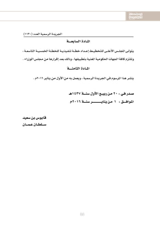 2020-2016
2020-2016
2020-2016
88
)1130(‫العدد‬‫الر�سمية‬‫اجلريدة‬
‫ال�سابعــــة‬‫املــادة‬
،‫ـة‬‫ـ‬‫ـ‬‫ع‬‫التا�س‬‫ـة‬‫ـ‬‫ـ‬‫ي‬‫اخلم�س‬‫ـة‬‫ـ‬‫ـ‬‫ط‬‫للخ‬‫ـة‬‫ـ‬‫ـ‬‫ي‬‫ـيذ‬‫ف‬‫تن‬‫ـة‬‫ـ‬‫ـ‬‫ـ‬‫ط‬‫خ‬‫ـداد‬‫ـ‬‫ـ‬‫ـ‬‫ع‬‫إ‬‫ا‬‫ـط‬‫ـ‬‫ـ‬‫ي‬‫للتخط‬‫ـى‬‫ـ‬‫ـ‬‫ـ‬‫ل‬‫أع‬‫ل‬‫ا‬‫ـ�س‬‫ـ‬‫ـ‬‫ل‬‫املج‬‫ـى‬‫ـ‬‫ل‬‫يتو‬
.‫الوزراء‬‫جمل�س‬‫من‬‫إقرارها‬‫ا‬‫بعد‬‫وذلك‬،‫بتطبيقها‬‫املعنية‬‫احلكومية‬‫اجلهات‬‫كافة‬‫وتلتزم‬
‫الثامنــــة‬‫املــادة‬
.‫6102م‬‫يناير‬‫من‬‫أول‬‫ل‬‫ا‬‫من‬‫به‬‫ويعمل‬،‫الر�سمية‬‫اجلريدة‬‫ـي‬‫ف‬‫املر�سوم‬‫هذا‬‫ين�سر‬
‫7341هـ‬‫�سنـــة‬‫أول‬‫ل‬‫ا‬‫ربيــع‬‫مـن‬20:‫فـي‬‫�سـدر‬
‫6102م‬‫�سنـــة‬‫ينايــــــــــــــر‬‫مـن‬ 1 :‫املـوافــــق‬
‫�سعيد‬‫بن‬‫قابو�س‬
‫عـمـــان‬‫�ســـلطــان‬
 