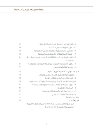 ‫التاسعة‬ ‫الخمسية‬ ‫التنمية‬ ‫خطة‬
9
64
66
67
68
70
71
72
‫الشاملة‬ ‫االجتماعية‬ ‫التنمية‬ ‫على‬ ‫التركيز‬ - 5
‫للشباب‬ ‫المحوري‬ ‫الدور‬ ‫تعزيز‬ - 6
‫العمرانية‬ ‫للتنمية‬ ‫الوطنية‬ ‫االستراتيجية‬ ‫تفعيل‬ - 7
‫المحلية‬ ‫والمجتمعات‬ ‫المحافظات‬ ‫تنمية‬ - 8
‫المواطنــة‬ ‫دور‬ ‫وتعزيــز‬ ‫الثقافيــة‬ ‫الحيــاة‬ ‫واثــراء‬ ‫تفعيــل‬ - 9
‫والهويــة‬
‫الطبيعية‬ ‫المخاطر‬ ‫مواجهة‬ ‫و‬ ‫البيئية‬ ‫االستدامة‬ ‫تعزيز‬ - 10
‫الحكومي‬ ‫االداء‬ ‫تطوير‬ - 11
75
75
76
77
81
81
82
82
‫التنفيذ‬ ‫الى‬ ‫التخطيط‬ ‫من‬ : ‫خامسا‬
‫األداء‬ ‫و‬ ‫التنفيذ‬ ‫كفاءة‬ ‫لتحقيق‬ ‫آلية‬ ‫تطوير‬ - 1
‫الصفرية‬ ‫والموازنة‬ ‫الدوارة‬ ‫الخطة‬ - 2
‫للنمو‬‫كمحرك‬‫االستثماري‬‫للبرنامج‬‫حاكمة‬‫قواعد‬‫إرساء‬-3
ً‫التاسعة‬ ‫الخمسية‬ ‫الخطة‬ ‫لمنتصف‬ ‫تقييم‬ ‫إجراء‬ - 4
‫والتقييم‬ ‫المتابعة‬ - 5
‫للمعلومات‬ ‫وطنية‬ ‫استراتيجية‬ ‫تطوير‬ - 6
‫التشريعي‬ ‫اإلطار‬ ‫مراجعة‬ - 7
83 ‫خاتمة‬ :‫سادسًا‬
86 :‫المرفقات‬
‫ـة‬‫ـ‬‫التنمي‬ ‫ـة‬‫ـ‬‫خط‬ ‫ـاد‬‫ـ‬‫6102باعتم‬ /1 ‫ـم‬‫ـ‬‫رق‬ ‫ـلطاني‬‫ـ‬‫الس‬ ‫ـوم‬‫ـ‬‫المرس‬ - 1
)‫0202م‬ / 2016( ‫ـعة‬‫ـ‬‫التاس‬ ‫ـية‬‫ـ‬‫الخمس‬
 