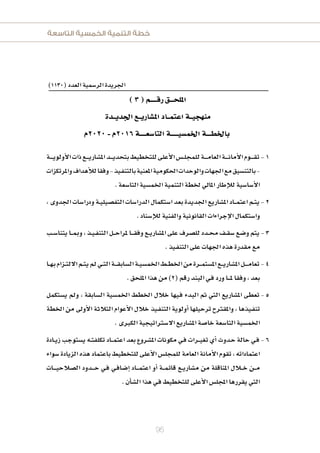 ‫التاسعة‬ ‫الخمسية‬ ‫التنمية‬ ‫خطة‬
95
)1130(‫العدد‬‫الر�سمية‬‫اجلريدة‬
)3(‫رقـــــم‬‫امللحـــق‬
‫اجلديــدة‬‫امل�شاريــع‬‫اعتمــاد‬‫منهجيــة‬
‫0202م‬-‫6102م‬‫التا�شعـــــة‬‫اخلم�شيــــــة‬‫باخلطــــة‬
1‫ـة‬‫ـ‬‫ـ‬‫ـ‬‫ـ‬‫ي‬‫أولو‬‫ل‬‫ا‬‫ذات‬‫ـع‬‫ـ‬‫ـ‬‫ـ‬‫ي‬‫امل�شار‬‫ـد‬‫ـ‬‫ـ‬‫ـ‬‫ي‬‫بتحد‬‫للتخطيط‬‫أعلى‬‫ل‬‫ا‬‫ـ�س‬‫ـ‬‫ل‬‫للمج‬‫ـة‬‫ـ‬‫ـ‬‫ـ‬‫ـ‬‫م‬‫العا‬‫ـة‬‫ـ‬‫ـ‬‫ـ‬‫ـ‬‫ن‬‫أما‬‫ل‬‫ا‬‫ـوم‬‫ـ‬‫ـ‬‫ـ‬‫ـ‬‫ق‬‫ت‬
‫واملرتكزات‬‫أهداف‬‫ل‬‫ل‬‫وفقا‬-‫ـيذ‬‫ف‬‫بالتن‬‫املعنية‬‫احلكومية‬‫والوحدات‬‫اجلهات‬‫مع‬‫بالتن�شيق‬-
.‫التا�شعة‬‫اخلم�شية‬‫التنمية‬‫خلطة‬‫املايل‬‫إطار‬‫ل‬‫ل‬‫أ�شا�شية‬‫ل‬‫ا‬
2،‫اجلدوى‬‫ودرا�شات‬‫ـة‬‫ـ‬‫ي‬‫التف�شيل‬‫الدرا�شات‬‫ا�شتكمال‬‫بعد‬‫اجلديدة‬‫امل�شاريع‬‫ـاد‬‫ـ‬‫ـ‬‫م‬‫اعت‬‫ـم‬‫ـ‬‫ت‬‫ي‬
.‫إ�شناد‬‫ل‬‫ل‬‫والفنية‬‫القانونية‬‫إجراءات‬‫ل‬‫ا‬‫وا�شتكمال‬
3‫ـب‬‫ـ‬‫ش‬�‫يتنا‬‫ـا‬‫ـ‬‫ـ‬‫مب‬‫و‬،‫ـذ‬‫ـ‬‫ي‬‫ـ‬‫ف‬‫التن‬‫ـل‬‫ـ‬‫ـ‬‫ح‬‫ملرا‬‫ـا‬‫ـ‬‫ـ‬‫ـ‬‫ق‬‫وف‬‫ـع‬‫ـ‬‫ي‬‫امل�شار‬‫على‬‫لل�شرف‬‫ـدد‬‫ـ‬‫حم‬‫ـف‬‫ـ‬‫ق‬‫�ش‬‫و�شع‬‫يتم‬
.‫ـيذ‬‫ف‬‫التن‬‫على‬‫اجلهات‬‫هذه‬‫مقدرة‬‫مع‬
4‫ـا‬‫ـ‬‫ه‬‫ب‬‫ـزام‬‫ـ‬‫ت‬‫الل‬‫ـم‬‫ـ‬‫ت‬‫ي‬‫مل‬‫ـي‬‫ـ‬‫ت‬‫ال‬‫ـة‬‫ـ‬‫ـ‬‫ـ‬‫ق‬‫ال�شاب‬‫ـة‬‫ـ‬‫ي‬‫اخلم�ش‬‫ـط‬‫ـ‬‫ط‬‫اخل‬‫من‬‫ـرة‬‫ـ‬‫ـ‬‫م‬‫امل�شت‬‫ـع‬‫ـ‬‫ـ‬‫ي‬‫امل�شار‬‫ـل‬‫ـ‬‫ـ‬‫ـ‬‫ـ‬‫م‬‫تعا‬
.‫امللحق‬‫هذا‬‫من‬)2(‫رقم‬‫البند‬‫ـي‬‫ف‬‫ورد‬‫ـا‬‫ـ‬‫ـ‬‫ـ‬‫مل‬‫وفقا‬،‫بعد‬
5‫ي�شتكمل‬ ‫ومل‬ ، ‫ال�شابقة‬ ‫اخلم�شية‬ ‫اخلطط‬ ‫خلل‬ ‫ـيها‬‫ف‬ ‫البدء‬ ‫مت‬ ‫التي‬ ‫امل�شاريع‬ ‫تعطى‬
‫اخلطة‬ ‫من‬ ‫أوىل‬‫ل‬‫ا‬ ‫الثلثة‬ ‫أعوام‬‫ل‬‫ا‬ ‫خلل‬ ‫ـيذ‬‫ف‬‫التن‬ ‫أولوية‬‫ا‬ ‫ترحيلها‬ ‫واملقرتح‬ ، ‫ـيذها‬‫ف‬‫تن‬
.‫الكربى‬‫ال�شرتاتيجية‬‫امل�شاريع‬‫خا�شة‬‫التا�شعة‬‫اخلم�شية‬
6‫ـادة‬‫ـ‬‫ي‬‫ز‬ ‫ي�شتوجب‬ ‫ـه‬‫ـ‬‫ت‬‫تكلف‬ ‫ـاد‬‫ـ‬‫ـ‬‫م‬‫اعت‬ ‫بعد‬ ‫امل�شروع‬ ‫مكونات‬ ‫ـي‬‫ف‬ ‫ـرات‬‫ـ‬‫ـ‬‫ي‬‫تغ‬ ‫أي‬‫ا‬ ‫ـدوث‬‫ح‬ ‫حالة‬ ‫ـي‬‫ف‬
‫�شواء‬‫الزيادة‬‫هذه‬‫باعتماد‬‫للتخطيط‬‫أعلى‬‫ل‬‫ا‬‫للمجل�س‬‫العامة‬‫أمانة‬‫ل‬‫ا‬‫تقوم‬،‫اعتماداته‬
‫ـات‬‫ـ‬‫ـ‬‫ـ‬‫ـ‬‫ي‬‫ال�شلح‬ ‫ـدود‬‫ـ‬‫ـ‬‫ـ‬‫ح‬ ‫ـي‬‫ف‬ ‫ـي‬‫ف‬‫إ�شا‬‫ا‬ ‫ـاد‬‫ـ‬‫ـ‬‫ـ‬‫م‬‫اعت‬ ‫أو‬‫ا‬ ‫ـة‬‫ـ‬‫ـ‬‫م‬‫قائ‬ ‫ـع‬‫ـ‬‫ي‬‫م�شار‬ ‫من‬ ‫املناقلة‬ ‫ـلل‬‫ـ‬‫ـ‬‫خ‬ ‫ـن‬‫ـ‬‫ـ‬‫م‬
.‫أن‬‫ا‬‫ال�ش‬‫هذا‬‫ـي‬‫ف‬‫للتخطيط‬‫أعلى‬‫ل‬‫ا‬‫املجل�س‬‫يقررها‬‫التي‬
 