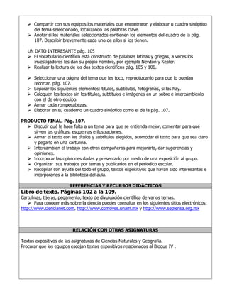  Compartir con sus equipos los materiales que encontraron y elaborar u cuadro sinóptico
del tema seleccionado, localizando las palabras clave.
 Anotar si los materiales seleccionados contienen los elementos del cuadro de la pág.
107. Describir brevemente cada uno de ellos si los tienen.
UN DATO INTERESANTE pág. 105
 El vocabulario científico está construido de palabras latinas y griegas, a veces los
investigadores les dan su propio nombre, por ejemplo Newton y Kepler.
 Realizar la lectura de los dos textos científicos pág. 105 y 106.
 Seleccionar una página del tema que les toco, reprodúzcanlo para que lo puedan
recortar. pág. 107.
 Separar los siguientes elementos: títulos, subtítulos, fotografías, si las hay.
 Coloquen los textos sin los títulos, subtítulos e imágenes en un sobre e intercámbienlo
con el de otro equipo.
 Armar cada rompecabezas.
 Elaborar en su cuaderno un cuadro sinóptico como el de la pág. 107.
PRODUCTO FINAL. Pág. 107.
 Discutir qué le hace falta a un tema para que se entienda mejor, comentar para qué
sirven las gráficas, esquemas e ilustraciones.
 Armar el texto con los títulos y subtítulos elegidos, acomodar el texto para que sea claro
y pegarlo en una cartulina.
 Intercambien el trabajo con otros compañeros para mejorarlo, dar sugerencias y
opiniones.
 Incorporar las opiniones dadas y presentarlo por medio de una exposición al grupo.
 Organizar sus trabajos por temas y publicarlos en el periódico escolar.
 Recopilar con ayuda del todo el grupo, textos expositivos que hayan sido interesantes e
incorporarlos a la biblioteca del aula.
REFERENCIAS Y RECURSOS DIDÁCTICOS

Libro de texto. Páginas 102 a la 109.

Cartulinas, tijeras, pegamento, texto de divulgación científica de varios temas.
 Para conocer más sobre la ciencia puedes consultar en los siguientes sitios electrónicos:
http://www.ciencianet.com, http://www.comoves.unam.mx y http://www.sepiensa.org.mx

RELACIÓN CON OTRAS ASIGNATURAS
Textos expositivos de las asignaturas de Ciencias Naturales y Geografía.
Procurar que los equipos escojan textos expositivos relacionados al Bloque IV .

 
