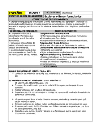 ESPAÑOL

BLOQUE 4

PRACTICA SOCIAL DEL LENGUAJE

TIPO DE TEXTO

Instructivo

Explorar y llenar formularios.

COMPETENCIAS QUE SE FAVORECEN
• Emplear el lenguaje para comunicarse y como instrumento para aprender • Identificar las
propiedades del lenguaje en diversas situaciones comunicativas • Analizar la información y
emplear el lenguaje para la toma de decisiones • Valorar la diversidad lingüística y cultural de
México
APRENDIZAJES ESPERADOS
TEMAS DE REFLEXIÓN
• Comprende la función e
Comprensión e interpretación
identifica la información que
• Información requerida para el llenado de formularios.
usualmente se solicita en los
• Instrucciones en formularios.
formularios.
• Recuperación de información en documentos oficiales.
• Comprende el significado de
Propiedades y tipos de textos
siglas y abreviaturas comunes
• Estructura y función de los formularios de registro.
usadas en formularios.
Conocimiento del sistema de escritura y ortografía
• Identifica la relevancia de los
• Ortografía convencional.
datos requeridos en función de
• Siglas y abreviaturas empleadas en formularios.
las instrucciones para su llenado. Aspectos sintácticos y semánticos
• Frases empleadas en los formularios para solicitar
información o dar instrucciones.
• Verbos en infinitivo e imperativo, y lenguaje impersonal
en los formularios.
ACTIVIDADES
LO QUE CONOCEN LOS NIÑOS. Página 125.
 Contestar las preguntas de la pág. 125. Referentes a los formatos, su llenado, obtención,
etc.
ACTIVIDADES PARA EL DESARROLLO DEL PROYECTO.
DE VISITA A LA BIBLIOTECA pág. 125.
 Conocer y llenar el formato que se da en la biblioteca para préstamo de libros a
domicilio.
 Realizar el llenado con ayuda de libros del aula.
 Importante escribir en los formatos el nombre tal y como está en el acta de nacimiento
para evitar confusiones.
 Organizarse para llevar al salón diversos formatos, revisarlos y comentar para qué
sirven y cómo se llenan.
 Conocer cuáles son las siglas y cuáles son las abreviaturas, así como dónde se usan.
 Presentar un formato de identificación, muy útil en casos de emergencia por que tiene
los datos personales, pág. 126
 Copiarlo en una tarjeta, llenarlo y dárselo a su familia para que lo guarde con otros
documentos personales.

 