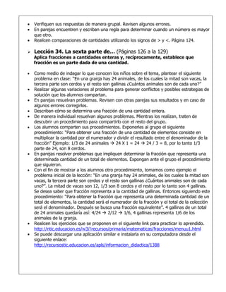•   Verifiquen sus respuestas de manera grupal. Revisen algunos errores.
•   En parejas encuentren y escriban una regla para determinar cuando un número es mayor
    que otro.
•   Realicen comparaciones de cantidades utilizando los signos de > y <. Página 124.

   Lección 34. La sexta parte de… (Páginas 126 a la 129)
    Aplica fracciones a cantidades enteras y, recíprocamente, establece que
    fracción es un parte dada de una cantidad.

•   Como medio de indagar lo que conocen los niños sobre el tema, plantear el siguiente
    problema en clase: “En una granja hay 24 animales, de los cuales la mitad son vacas, la
    tercera parte son cerdos y el resto son gallinas ¿Cuántos animales son de cada uno?”
•   Realizar algunas variaciones al problema para generar conflictos y posibles estrategias de
    solución que los alumnos compartan.
•   En parejas resuelvan problemas. Revisen con otras parejas sus resultados y en caso de
    algunos errores corregirlos.
•   Describan cómo se determina una fracción de una cantidad entera.
•   De manera individual resuelvan algunos problemas. Mientras los realizan, traten de
    descubrir un procedimiento para compartirlo con el resto del grupo.
•   Los alumnos comparten sus procedimientos. Exponerles al grupo el siguiente
    procedimiento: “Para obtener una fracción de una cantidad de elementos consiste en
    multiplicar la cantidad por el numerador y dividir el resultado entre el denominador de la
    fracción” Ejemplo: 1/3 de 24 animales  24 X 1 = 24  24 / 3 = 8, por lo tanto 1/3
    parte de 24, son 8 cerdos.
•   En parejas resolver problemas que impliquen determinar la fracción que representa una
    determinada cantidad de un total de elementos. Expongan ante el grupo el procedimiento
    que siguieron.
•   Con el fin de mostrar a los alumnos otro procedimiento, tomamos como ejemplo el
    problema inicial de la lección: “En una granja hay 24 animales, de los cuales la mitad son
    vacas, la tercera parte son cerdos y el resto son gallinas ¿Cuántos animales son de cada
    uno?”. La mitad de vacas son 12, 1/3 son 8 cerdos y el resto por lo tanto son 4 gallinas.
    Se desea saber que fracción representa a la cantidad de gallinas. Entonces siguiendo este
    procedimiento: “Para obtener la fracción que representa una determinada cantidad de un
    total de elementos, la cantidad será el numerador de la fracción y el total de la colección
    será el denominador. Después se busca una fracción equivalente”. 4 gallinas de un total
    de 24 animales quedaría así: 4/24  2/12  1/6, 4 gallinas representa 1/6 de los
    animales de la granja.
•   Realicen los ejercicios que se proponen en el siguiente link para practicar lo aprendido.
    http://ntic.educacion.es/w3//recursos/primaria/matematicas/fracciones/menuu1.html
•   Se puede descargar una aplicación similar e instalarla en su computadora desde el
    siguiente enlace:
    http://recursostic.educacion.es/apls/informacion_didactica/1388
 
