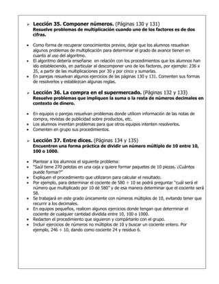    Lección 35. Componer números. (Páginas 130 y 131)
    Resuelve problemas de multiplicación cuando uno de los factores es de dos
    cifras.

•   Como forma de recuperar conocimientos previos, dejar que los alumnos resuelvan
    algunos problemas de multiplicación para determinar el grado de avance tienen en
    cuanto al uso del algoritmo.
•   El algoritmo debería enseñarse en relación con los procedimientos que los alumnos han
    ido estableciendo, en particular al descomponer uno de los factores, por ejemplo: 236 x
    35, a partir de las multiplicaciones por 30 y por cinco y sumarlas.
•   En parejas resuelvan algunos ejercicios de las páginas 130 y 131. Comenten sus formas
    de resolverlos y establezcan algunas reglas.

   Lección 36. La compra en el supermercado. (Páginas 132 y 133)
    Resuelve problemas que impliquen la suma o la resta de números decimales en
    contexto de dinero.

•   En equipos o parejas resuelvan problemas donde utilicen información de las notas de
    compra, revistas de publicidad sobre productos, etc.
•   Los alumnos inventan problemas para que otros equipos intenten resolverlos.
•   Comenten en grupo sus procedimientos.

   Lección 37. Entre dices. (Páginas 134 y 135)
    Encuentren una forma práctica de dividir un número múltiplo de 10 entre 10,
    100 o 1000.

•   Plantear a los alumnos el siguiente problema:
•   “Saúl tiene 270 pelotas en una caja y quiere formar paquetes de 10 piezas. ¿Cuántos
    puede formar?”
•   Expliquen el procedimiento que utilizaron para calcular el resultado.
•   Por ejemplo, para determinar el cociente de 580 ÷ 10 se podrá preguntar “cuál será el
    número que multiplicado por 10 dé 580” y de esa manera determinar que el cociente será
    58.
•   Se trabajará en este grado únicamente con números múltiplos de 10, evitando tener que
    recurrir a los decimales.
•   En equipos pequeños, realicen algunos ejercicios donde tengan que determinar el
    cociente de cualquier cantidad dividida entre 10, 100 o 1000.
•   Redacten el procedimiento que siguieron y compártanlo con el grupo.
•   Incluir ejercicios de números no múltiplos de 10 y buscar un cociente entero. Por
    ejemplo, 246 ÷ 10, dando como cociente 24 y residuo 6.
 