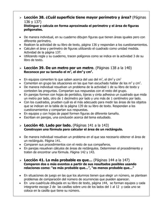    Lección 38. ¿Cuál superficie tiene mayor perímetro y área? (Páginas
    136 y 137)
    Distingue y calcula en forma aproximada el perímetro y el área de figuras
    poligonales.

•   De manera individual, en su cuaderno dibujen figuras que tienen áreas iguales pero con
    diferente perímetro.
•   Realicen la actividad de su libro de texto, página 136 y respondan a los cuestionamientos.
•   Calculen el área y perímetro de figuras utilizando el cuadrado como unidad medida.
    Actividad de la página 137.
•   Utilizando regla y su cuaderno, tracen polígonos como se indica en la actividad 3 de su
    libro de texto.

   Lección 39. De un metro por un metro. (Páginas 138 a la 140)
    Reconoce por su tamaño el m2, el dm2 y cm2.

•   En equipos comenten lo que saben acerca del uso del m2, el dm2 y cm2
•   Comenten en grupo las situaciones en las que han escuchado hablar de los m2 y cm2.
•   De manera individual resuelvan un problema de la actividad 1 de su libro de texto y
    contesten las preguntas. Compartan sus respuestas con el resto del grupo.
•   En parejas formen con hojas de periódico, tijeras y cinta adhesiva un cuadrado que mida
    un metro por lado, otro de 1 decímetro por lado y uno más de 1 centímetro por lado.
•   Con los cuadrados, prueben cuál es el más adecuado para medir las áreas de los objetos
    que se indican en la tabla de la página 139 de su libro de texto. Respondan a los
    cuestionamientos y compartan sus respuestas.
•   En equipos y con hojas de papel formen figuras de diferente tamaño.
•   Escriban en parejas, una conclusión acerca del tema estudiado.

   Lección 40. Lado por lado. (Páginas 141 a la 143)
    Construyan una fórmula para calcular el área de un rectángulo.

•   De manera individual resuelvan un problema en el que sea necesario obtener el área de
    un rectángulo. Página 141.
•   Comparen sus procedimientos con el resto de sus compañeros.
•   En parejas resuelvan cálculos de áreas de rectángulos. Determinen el procedimiento y
    traten de encontrar una fórmula. Página 142 y 143.

   Lección 41. Lo más probable es que… (Páginas 144 a la 147)
    Comparen dos o más eventos a partir de sus resultados posibles usando
    relaciones como: “es más probable que…”, “es menos probable que…”

•   En situaciones de juego en las que los alumnos tienen que elegir un número, se plantean
    problemas de comparación del número de ocurrencias que pueden aparecer.
•   En una cuadrícula dibujada en su libro de texto, página 144, se forman equipos y cada
    integrante escoge 2 de las casillas sobre uno de los lados del 1 al 12 y cada uno se
    coloca en la casilla que tiene su número.
 