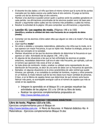 •   El docente tira dos dados y el niño que tiene el mismo número que la suma de los puntos
      marcados por los dados avanza una casilla hacia el otro extremo. El juego se termina
      cuando uno de los alumnos llega al otro extremo.
  •   Plantear a los alumnos si pueden prever quién o quiénes serán los posibles ganadores en
      cada partida. Las afirmaciones encontradas de los alumnos pueden servir de base para
      discutir y argumentar sobre cuáles son los números más probables y cuáles los menos.
  •   Resolver la actividad de la página 146 para comprobar sus afirmaciones y argumentos.

     Lección 42. Los zapatos de moda. (Páginas 148 a la 150)
      Identifica y analiza la utilidad del dato más frecuente de un conjunto de datos
      (moda).

  •   Comentar con los alumnos ¿Cómo saben ellos que alguien se viste a la moda? ¿Trae algo
      a la moda?
  •   ¿Qué significa moda?
  •   Sin entrar a detalles y conceptos matemáticos, platicarles a los niños que la moda, es lo
      que aparece con mayor frecuencia, lo que se repite más. Realizar la analogía, porque se
      utiliza ese concepto en la sociedad.
  •   Plantear situaciones en las que los alumnos deberán de determinar la frecuencia en que
      aparece un valor. Actividades de las páginas 148 , 149 y 150.
  •   En algunas de las situaciones a las que se han enfrentado los alumnos en grados
      anteriores, necesitaban determinar cuál era el valor más frecuente, por ejemplo, cuál era
      el número que apareció más veces al tirar un dado.
  •   Se trata ahora de nombrarlo: moda y analizar su utilidad como representante de una
      distribución de frecuencias, es decir de una serie de datos con su frecuencia de aparición.
  •   Ejemplos: en algunas situaciones es la única característica de valor central que puede
      tomarse; por ejemplo, si se contabiliza la cantidad de hombres, mujeres y niños presente
      en un festival, la moda indicará cuál de las tres clases tuvo mayor cantidad de personas.
      O bien, si en la fábrica de zapatos tienen que determinar de qué número sería bueno
      fabricar más pares, es aconsejable averiguar cuál es el número de zapatos que más se
      vende en las zapaterías.

          Integren lo aprendido en el bloque IV y en parejas resuelvan las
           actividades de las páginas 151 a la 154 de su libro de texto.
          Realizar los ejercicios complementarios propuestos en
           http://www.lainitas.com.mx

                        REFERENCIAS Y RECURSOS DIDÁCTICOS
Libro de texto. Páginas 123 a la 151.
Ejercicios complementarios para el Bloque en
http://www.lainitas.com.mx  Menú de Recursos  Material didáctico 4to 
Matemáticas - Ejercicios complementarios Bloque IV.doc
 