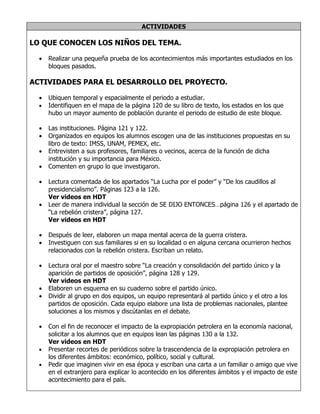 ACTIVIDADES

LO QUE CONOCEN LOS NIÑOS DEL TEMA.

  •   Realizar una pequeña prueba de los acontecimientos más importantes estudiados en los
      bloques pasados.

ACTIVIDADES PARA EL DESARROLLO DEL PROYECTO.

  •   Ubiquen temporal y espacialmente el periodo a estudiar.
  •   Identifiquen en el mapa de la página 120 de su libro de texto, los estados en los que
      hubo un mayor aumento de población durante el periodo de estudio de este bloque.

  •   Las instituciones. Página 121 y 122.
  •   Organizados en equipos los alumnos escogen una de las instituciones propuestas en su
      libro de texto: IMSS, UNAM, PEMEX, etc.
  •   Entrevisten a sus profesores, familiares o vecinos, acerca de la función de dicha
      institución y su importancia para México.
  •   Comenten en grupo lo que investigaron.

  •   Lectura comentada de los apartados “La Lucha por el poder” y “De los caudillos al
      presidencialismo”. Páginas 123 a la 126.
      Ver videos en HDT
  •   Leer de manera individual la sección de SE DIJO ENTONCES…página 126 y el apartado de
      “La rebelión cristera”, página 127.
      Ver videos en HDT

  •   Después de leer, elaboren un mapa mental acerca de la guerra cristera.
  •   Investiguen con sus familiares si en su localidad o en alguna cercana ocurrieron hechos
      relacionados con la rebelión cristera. Escriban un relato.

  •   Lectura oral por el maestro sobre “La creación y consolidación del partido único y la
      aparición de partidos de oposición”, página 128 y 129.
      Ver videos en HDT
  •   Elaboren un esquema en su cuaderno sobre el partido único.
  •   Dividir al grupo en dos equipos, un equipo representará al partido único y el otro a los
      partidos de oposición. Cada equipo elabore una lista de problemas nacionales, plantee
      soluciones a los mismos y discútanlas en el debate.

  •   Con el fin de reconocer el impacto de la expropiación petrolera en la economía nacional,
      solicitar a los alumnos que en equipos lean las páginas 130 a la 132.
      Ver videos en HDT
  •   Presentar recortes de periódicos sobre la trascendencia de la expropiación petrolera en
      los diferentes ámbitos: económico, político, social y cultural.
  •   Pedir que imaginen vivir en esa época y escriban una carta a un familiar o amigo que vive
      en el extranjero para explicar lo acontecido en los diferentes ámbitos y el impacto de este
      acontecimiento para el país.
 