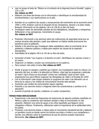 •   Leer en grupo el texto de “México en el contexto de la Segunda Guerra Mundial”, página
       133 y 134.
       Ver videos en HDT
   •   Elaboren una línea del tiempo con la información e identifiquen la simultaneidad de
       acontecimientos y sus repercusiones en el país.

   •   Escriban en su cuaderno las causas y consecuencias del crecimiento de la economía entre
       1940 y 1970. Analicen cuál era la situación de los campesinos, obreros y la clase media.
       Busquen información en las páginas 136 a la 138 de su libro de texto.
   •   Investiguen sobre las demandas actuales de los trabajadores, estudiantes y campesinos.
       Reflexionen si hay semejanzas. Comentarlo en grupo.
       Ver videos en HDT

   •   Presentar información a los alumnos sobre las instituciones de seguridad social que se
       crearon durante este periodo y pedir que elaboren un tríptico donde promuevan los
       beneficios para la población.
   •   Solicitar a los alumnos que investiguen datos estadísticos sobre el crecimiento de la
       población y elaboren gráficas y mapas para explicar las causas de la explosión
       demográfica.
   •   Actividades de la página 140 a la 142 de su libro de texto.

   •   Comenten el texto “Las mujeres y el derecho al voto”, identifiquen las razones a favor y
       en contra.
   •   Organicen un debate y anoten sus conclusiones en el cuaderno.
   •   Para conocer más sobre el tema Ver videos en HDT.

   •   Dividir al grupo en equipos y pedirles que realicen una investigación sobre la cultura y la
       aparición del cine, la radio y la televisión en México. ¿Qué tipo de programas o películas
       se veían? ¿Qué música se escuchaba? ¿Cómo han cambiado? ¿Qué se leía? ¿Qué
       importancia tuvo para México organizar las Olimpiadas de 1968 y el Mundial de 1970?
   •   Con la información cada equipo realizará un programa de radio o de televisión con el
       tema de la cultura y los medios de comunicación durante este periodo.
   •   Comenten qué medios de comunicación siguen vigentes.
   •   Presente a sus alumnos textos e imágenes sobre las características y cambios en la
       educación
   •   durante el periodo de estudio y elaboren un cuadro comparativo.

TEMAS PARA REFLECIONAR
  • Proporcionar a los alumnos fragmentos de testimonios de algunos exiliados españoles en
    México y pida se cuestionen qué hubiesen sentido si ellos se encontrasen en esa
    situación. Elaboren una carta de apoyo a los niños españoles que llegaron como
    refugiados a México. Finalmente, reflexionen sobre la importancia de la solidaridad entre
    los países.
  • Presentar a los alumnos textos o videos sobre el movimiento estudiantil del 68 y elaboren
    un periódico mural en donde narren los hechos ocurridos e inviten a sus compañeros a
    escribir una reflexión sobre la importancia de que los jóvenes puedan expresarse
    libremente. Ver videos en HDT.
 