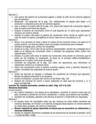 Ejercicio 1.
   • Leer acerca del sistema de numeración egipcio y anotar el valor de los números egipcios
        que ahí aparecen.
   • Responder las preguntas de la pág. 122, reflexionando en equipo para llegar a la
        conclusión y respuesta acerca de los números egipcios.
   • Leer y analizar el cuadro café de la pág. 123, acerca del sistema de numeración egipcio.
        Usar el cuadro como tema de estudio.
   • Analizar el sistema de numeración chino el cual disponía de 13 cifras para representar
        números, de manera vertical.
   • Analizar el cuadro café sobre el sistema de numeración chino, donde se explica que el
        valor de todos los signos o jeroglíficos se suma. Cada uno es una potencia a 10
Ejercicio 2.
   • Reunir a los alumnos en binas y llenar el cuadro de los números chinos, con base en el
        cuadro anterior. Los alumnos deben sacar sus propias conclusiones para contestar.
   • Socializar el trabajo para verificar los resultados.
   • Anotar en la pág. 124 el valor de los números representados. Escribir las cantidades de la
        tabla en el sistema de numeración chino y contestar las preguntas sobre ¿Cómo fue
        representado el 222?
   • Analizar el cuadro café sobre el sistema de numeración chino donde se menciona que el
        orden de los símbolos es importante. Se basa en el principio aditivo-multiplicativo.
        Apoyarse en el cuadro como tema de estudio.
   • Contestar las preguntas de la pág. 125 sobre las operaciones que intervienen al
        representar números en el sistema chino.
   • Hacer una comparación entre el sistema numérico egipcio, chino y decimal, llenando el
        cuadro. Corroborar las respuestas de manera grupal
Ejercicio 3
   • Juntar los alumnos en equipos y contestar las sucesiones de números que aparecen.
        Revisar las páginas anteriores si es necesario.
   • Escribir el antecesor y sucesor del número en las líneas. Pág. 126
   • Ordenar los números de menor a mayor colocando en cada caso los números 1, 2, 3
        según corresponda.
Lección 36. Cambia decimales, cambia su valor. Pág. 127 a la 129
Números decimales.
Lo que conozco
   • De manera individual y con apoyo de la calculadora, encontrar el número nuevo que se
        pide, haciendo el cambio de una cifra y localizando + cuánto, para obtener ese resultado.
   • Socializar los resultados, pasando a los alumnos al pizarrón y mostrando sus respuestas.
Ejercicio 1
   • En parejas hacer las actividades sobre las dos maneras de cómo deben escribirse los
        números decimales, en fracción y en decimal. Enseguida descomponer un número decimal
        en varias cifras sumadas, así mismo en fracciones.
   • Buscar material de apoyo siguiendo el enlace que se encuentra en referencias y
        recursos didácticos.
   • Escribir en notación decimal los resultados de las operaciones de acuerdo al ejemplo: 4/10
        + 6/100+8/1000= 0.468
 