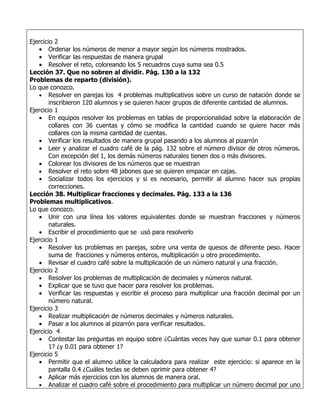 Ejercicio 2
   • Ordenar los números de menor a mayor según los números mostrados.
   • Verificar las respuestas de manera grupal
   • Resolver el reto, coloreando los 5 recuadros cuya suma sea 0.5
Lección 37. Que no sobren al dividir. Pág. 130 a la 132
Problemas de reparto (división).
Lo que conozco.
   • Resolver en parejas los 4 problemas multiplicativos sobre un curso de natación donde se
        inscribieron 120 alumnos y se quieren hacer grupos de diferente cantidad de alumnos.
Ejercicio 1
   • En equipos resolver los problemas en tablas de proporcionalidad sobre la elaboración de
        collares con 36 cuentas y cómo se modifica la cantidad cuando se quiere hacer más
        collares con la misma cantidad de cuentas.
   • Verificar los resultados de manera grupal pasando a los alumnos al pizarrón
   • Leer y analizar el cuadro café de la pág. 132 sobre el número divisor de otros números.
        Con excepción del 1, los demás números naturales tienen dos o más divisores.
   • Colorear los divisores de los números que se muestran
   • Resolver el reto sobre 48 jabones que se quieren empacar en cajas.
   • Socializar todos los ejercicios y si es necesario, permitir al alumno hacer sus propias
        correcciones.
Lección 38. Multiplicar fracciones y decimales. Pág. 133 a la 136
Problemas multiplicativos.
Lo que conozco.
   • Unir con una línea los valores equivalentes donde se muestran fracciones y números
        naturales.
   • Escribir el procedimiento que se usó para resolverlo
Ejercicio 1
   • Resolver los problemas en parejas, sobre una venta de quesos de diferente peso. Hacer
        suma de fracciones y números enteros, multiplicación u otro procedimiento.
   • Revisar el cuadro café sobre la multiplicación de un número natural y una fracción.
Ejercicio 2
   • Resolver los problemas de multiplicación de decimales y números natural.
   • Explicar que se tuvo que hacer para resolver los problemas.
   • Verificar las respuestas y escribir el proceso para multiplicar una fracción decimal por un
        número natural.
Ejercicio 3
   • Realizar multiplicación de números decimales y números naturales.
   • Pasar a los alumnos al pizarrón para verificar resultados.
Ejercicio 4
   • Contestar las preguntas en equipo sobre ¿Cuántas veces hay que sumar 0.1 para obtener
        1? ¿y 0.01 para obtener 1?
Ejercicio 5
   • Permitir que el alumno utilice la calculadora para realizar este ejercicio: si aparece en la
        pantalla 0.4 ¿Cuáles teclas se deben oprimir para obtener 4?
   • Aplicar más ejercicios con los alumnos de manera oral.
   • Analizar el cuadro café sobre el procedimiento para multiplicar un número decimal por uno
 
