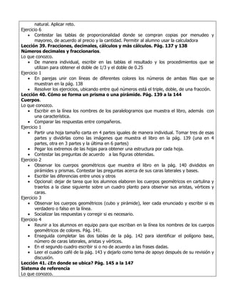 natural. Aplicar reto.
Ejercicio 6
   • Contestar las tablas de proporcionalidad donde se compran copias por menudeo y
        mayoreo, de acuerdo al precio y la cantidad. Permitir al alumno usar la calculadora
Lección 39. Fracciones, decimales, cálculos y más cálculos. Pág. 137 y 138
Números decimales y fraccionarios.
Lo que conozco.
   • De manera individual, escribir en las tablas el resultado y los procedimientos que se
        utilizan para obtener el doble de 1/3 y el doble de 0.25
Ejercicio 1
   • En parejas unir con líneas de diferentes colores los números de ambas filas que se
        muestran en la pág. 138
   • Resolver los ejercicios, ubicando entre qué números está el triple, doble, de una fracción.
Lección 40. Cómo se forma un prisma o una pirámide. Pág. 139 a la 144
Cuerpos.
Lo que conozco.
   • Escribir en la línea los nombres de los paralelogramos que muestra el libro, además con
        una característica.
   • Comparar las respuestas entre compañeros.
Ejercicio 1
   • Partir una hoja tamaño carta en 4 partes iguales de manera individual. Tomar tres de esas
        partes y dividirlas como las imágenes que muestra el libro en la pág. 139 (una en 4
        partes, otra en 3 partes y la última en 6 partes)
   • Pegar los extremos de las hojas para obtener una estructura por cada hoja.
   • Contestar las preguntas de acuerdo a las figuras obtenidas.
Ejercicio 2
   • Observar los cuerpos geométricos que muestra el libro en la pág. 140 divididos en
        pirámides y prismas. Contestar las preguntas acerca de sus caras laterales y bases.
   • Escribir las diferencias entre unos y otros
   • Opcional: dejar de tarea que los alumnos elaboren los cuerpos geométricos en cartulina y
        traerlos a la clase siguiente sobre un cuadro planto para observar sus aristas, vértices y
        caras.
Ejercicio 3
   • Observar los cuerpos geométricos (cubo y pirámide), leer cada enunciado y escribir si es
        verdadero o falso en la línea.
   • Socializar las respuestas y corregir si es necesario.
Ejercicio 4
   • Reunir a los alumnos en equipo para que escriban en la línea los nombres de los cuerpos
        geométricos de colores. Pág. 141.
   • Enseguida completar las dos tablas de la pág. 142 para identificar el polígono base,
        número de caras laterales, aristas y vértices.
   • En el segundo cuadro escribir si o no de acuerdo a las frases dadas.
   • Leer el cuadro café de la pág. 143 y dejarlo como tema de apoyo después de su revisión y
        discusión.
Lección 41. ¿En donde se ubica? Pág. 145 a la 147
Sistema de referencia
Lo que conozco.
 
