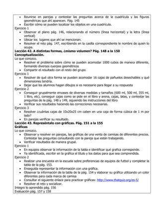 •    Reunirse en parejas y contestar las preguntas acerca de la cuadrícula y las figuras
        geométricas que ahí aparecen. Pág. 145
   • Escribir cómo se pueden localizar los objetos en una cuadrícula.
Ejercicio 1
   • Observar el plano pág. 146, relacionando el número (línea horizontal) y la letra (línea
        vertical)
   • Ubicar los lugares que ahí se mencionan.
   • Resolver el reto pág. 147, escribiendo en la casilla correspondiente le nombre de quien lo
        ocupa.
Lección 42. A distintas formas, ¿mismo volumen? Pág. 148 a la 150
Conceptualización.
Lo que conozco.
   • Resolver el problema sobre cómo se pueden acomodar 1000 cubos de manera diferente,
        formando diversos cuerpos geométricos
   • Compartir el resultado con el resto del grupo
Ejercicio 1
   • Resolver de qué otra forma se pueden acomodar 16 cajas de pañuelos desechables y qué
        dimensiones tendría.
   • Dejar que los alumnos hagan dibujos si es necesario para llegar a su respuesta
Ejercicio 2
   • Conseguir grupalmente envases de diversas medidas y tamaños (600 ml, 500 ml, 355 ml,
        1 litro, etc), conseguir cajas como se pide en el libro y arena, cajas, latas, y contestar las
        preguntas de la pág. 148 y 149, siguiendo las instrucciones del libro
   • Verificar sus resultados haciendo las correcciones necesarias.
Ejercicio 3
   • Resolver ¿cuántas cajas de 10x20x25 cm caben en una caja de forma cúbica de 1 m por
        lado?
   • En parejas verificar su resultado.
Lección 43. Represéntalo con gráficas. Pág. 151 a la 155
Gráficas
Lo que conozco.
   • Observar y resolver en parejas, las gráficas de una venta de camisas de diferentes precios.
        Contestar las preguntas consultando con la pareja que están trabajando.
   • Verificar resultados de manera grupal.
Ejercicio 1
   • En equipos observar la información de la tabla e identificar qué grafica corresponde.
   • Ya identificada, escribir en la gráfica el título y los datos para que sea comprendida.
Ejercicio 2
   • Realizar una encuesta en la escuela sobre preferencias de equipos de futbol y completar la
        tabla de la pág. 153.
   • Enseguida representar la información con una gráfica.
   • Observar la información de la tabla de la pág. 154 y elaborar su gráfica utilizando un color
        diferentes para cada marca de camisa
   • Consultar el siguiente enlace para practicar gráficas: http://www.thatquiz.org/es-5/
   • Resolver el reto y socializar.
Integro lo aprendido pág. 156
Evaluación pág. 157 y 158
 