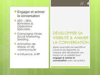 Engager et animer la conversation SEO – SEM, Bannières & Opérations Spéciales,  Campagne Virale, Social Marketing, Seeding Animation de réseau et de communauté e-influence, e-RP DÉVELOPPER SA VISIBILITÉ & ANIMER LA CONVERSATION Après avoir bâti son identité et construit ses dispositifs, la marque doit développer son impact et sa visibilité pour  engager & animer la conversation  avec ses publics. //  4 