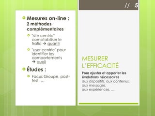 Mesures on-line :  2 méthodes complémentaires "site centric" comptabiliser le trafic     quanti "user centric" pour identifier les comportements     quali Études : Focus Groupe, post-test, … MESURER L’EFFICACITÉ Pour ajuster et apporter les évolutions nécessaires  aux dispositifs, aux contenus, aux messages,  aux expériences, … //  5 