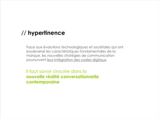 Face aux évolutions technologiques et sociétales qui ont bouleversé les caractéristiques fondamentales de la marque, les nouvelles stratégies de communication poursuivent  leur intégration des codes digitaux . //  hypertinence Il faut savoir s'inscrire dans la nouvelle réalité conversationnelle contemporaine 