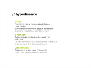 HYPER Prendre la pleine mesure du digital en adéquation avec la redéfinition des enjeux corporate. Opinions, réputation, comportement IMPERTINENCE Créer de la valeur pour l'internaute pour créer de la valeur de marque E-PERTINENT Créer des dispositifs directs, créatifs et efficaces. Le bon contenu, sur la bonne plate-forme, sur le bon écran, à la bonne personne //  hypertinence 