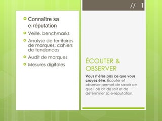 Connaître sa  e-réputation Veille, benchmarks Analyse de territoires de marques, cahiers de tendances Audit de marques Mesures digitales ÉCOUTER & OBSERVER Vous n’êtes pas ce que vous croyez être . Écouter et observer permet de savoir ce que l’on dit de soit et de déterminer sa e-réputation. //  1 