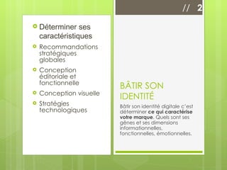 Déterminer ses caractéristiques Recommandations stratégiques globales Conception éditoriale et fonctionnelle Conception visuelle Stratégies technologiques BÂTIR SON IDENTITÉ Bâtir son identité digitale c’est déterminer  ce qui caractérise votre marque . Quels sont ses gênes et ses dimensions informationnelles, fonctionnelles, émotionnelles. //  2 
