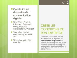 Construire les dispositifs de communication digitale Site Web, Portail, Intranet, Extranet, blog, espace collaboratif, Widget Webzine, Lettre électronique, WEB TV Site et application mobile  CRÉER LES CONDITIONS DE SON EXISTENCE Établir les conditions de son existence sur le digital c’est  construire les dispositifs  de communication pour éduquer, informer et faire adhérer pour changer les comportements et les opinions.  //  3 