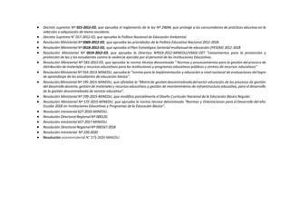  Decreto supremo Nº 015-2012-ED, que aprueba el reglamento de la ley Nº 29694, que protege a los consumidores de prácticas abusivas en la
selección o adquisición de textos escolares.
 Decreto Supremo N° 017-2012-ED, que aprueba la Política Nacional de Educación Ambiental.
 Resolución Ministerial Nº 0369-2012-ED, que aprueba las prioridades de la Política Educativa Nacional 2012-2018.
 Resolución Ministerial Nº 0518-2012-ED, que aprueba el Plan Estratégico Sectorial multianual de educación (PESEM) 2012-2018
 Resolución Ministerial Nº 0519-2012-ED, que aprueba la Directiva Nº019-2012-MINEDU/VMGI-OET “Lineamientos para la prevención y
protección de las y los estudiantes contra la violencia ejercida por el personal de las Instituciones Educativas.
 Resolución Ministerial Nº 543-2013-ED, que aprueba la norma técnica denominada “ Normas y procesamientos para la gestión del proceso de
distribución de materiales y recursos educativos para las instituciones y programas educativos públicos y centros de recursos educativos”
 ResoluciónMinisterial Nº 554-2013-MINEDU, apruebala “norma para la implementación y educación a nivel nacional de evaluaciones del logro
de aprendizaje de los estudiantes de educación básica”.
 ResoluciónMinisterial Nº 195-2015-MINEDU, que oficializa la “Matrizde gestióndescentralizadadelsector educación de los procesos de gestión
del desarrollo docente,gestiónde materialesy recursos educativos y gestión de mantenimiento de infraestructura educativa, para el desarrollo
de la gestión descentralizada de servicio educativo”.
 Resolución Ministerial Nº 199-2015-MINEDU, que modifica parcialmente el Diseño Curricular Nacional de la Educación Básica Regular.
 Resolución Ministerial Nº 572-2015-MINEDU, que aprueba la norma técnica denominada “Normas y Orientaciones para el Desarrollo del año
Escolar 2018 en Instituciones Educativas y Programas de la Educación Básica”.
 Resolución ministerial 627-2016-MINEDU.
 Resolución Directoral Regional Nº 000120.
 Resolución ministerial 657-2017-MINEDU.
 Resolución Directoral Regional Nº 000167-2018
 Resolución ministerial Nº 220-2020.
 Resolución viceministerial N° 273-2020-MINEDU
 