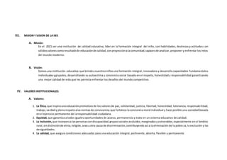 III. MISIONY VISION DE LA IIEE
A. Misión:
En el 2021 ser una institución de calidad educativa, líder en la formación integral del niño, con habilidades, destrezas y actitudes con
sólidosvalorescomoresultadode educaciónde calidad,conproyecciónalacomunidad,capacesde analizar, proponer y enfrentar los retos
del mundo moderno.
B. Visión:
Somosuna institución educativa que brindaanuestrosniñosuna formación integral, innovadora y desarrolla capacidades fundamentales
individualesygrupales, desarrollando su autoestima y conciencia social basada en el respeto, honestidad y responsabilidad garantizando
una mejor calidad de vida que les permita enfrentar los desafíos del mundo competitivo.
IV. VALORES INSTITUCIONALES:
A. Valores:
1. La Ética, que inspiraunaeducaciónpromotora de los valores de paz, solidaridad, justicia, libertad, honestidad, tolerancia, responsabilidad,
trabajo,verdady plenorespetoalasnormasde convivencia;que fortalece laconciencia moral individual y hace posible una sociedad basada
en el ejercicio permanente de la responsabilidad ciudadana.
2. Equidad, que garantiza a todos iguales oportunidades de acceso, permanencia y trato en un sistema educativo de calidad.
3. La inclusión, que incorporaa laspersonascondiscapacidad,grupossocialesexcluidos,marginadosyvulnerables,especialmente en el ámbito
rural,sindistinciónde etnia,religión,sexouotra causa de discriminación,contribuyendo así a la eliminación de la pobreza, la exclusión y las
desigualdades.
4. La calidad, que asegura condiciones adecuadas para una educación integral, pertinente, abierta, flexible y permanente.
 