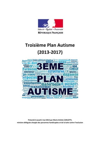 Troisième Plan Autisme
(2013-2017)
Présenté le jeudi 2 mai 2013 par Marie-Arlette CARLOTTI,
ministre déléguée chargée des personnes handicapées et de la lutte contre l’exclusion
 