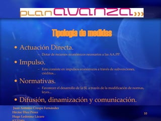 Tipología de medidas Actuación Directa. Dotar de recursos económicos necesarios a las AA.PP. Impulso. Esto consiste en impulsos económicos a través de subvenciones, créditos... Normativas. Favorecer el desarrollo de la SI, a través de la modificación de normas, leyes... Difusión, dinamización y comunicación. 