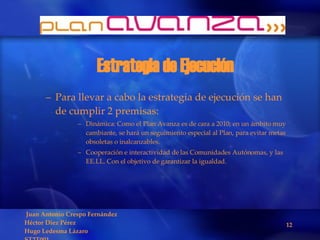 Estrategia de Ejecución Para llevar a cabo la estrategia de ejecución se han de cumplir 2 premisas: Dinámica: Como el Plan Avanza es de cara a 2010, en un ámbito muy cambiante, se hará un seguimiento especial al Plan, para evitar metas obsoletas o inalcanzables. Cooperación e interactividad de las Comunidades Autónomas, y las EE.LL. Con el objetivo de garantizar la igualdad. 