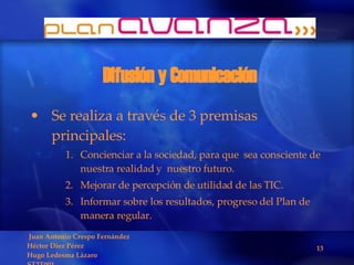 Difusión y Comunicación Se realiza a través de 3 premisas principales: Concienciar a la sociedad, para que  sea consciente de nuestra realidad y  nuestro futuro. Mejorar de percepción de utilidad de las TIC. Informar sobre los resultados, progreso del Plan de manera regular. 