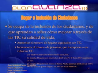 Hogar e Inclusión de Ciudadanos Se ocupa de la inclusión de los ciudadanos, y de que aprendan a saber cómo mejorar a través de las TIC su calidad de vida. Aumentar el número de hogares equipados con TIC. Incrementar el número de personas, que incorporan a sus vidas las TIC. Los objetivos marcados tienen límite para 2010. En España: Hogares con Internet en 2004 un 31%    Para 2010 necesitamos un 62%. En España: Hogares con acceso a Banda Ancha pasar en 2004 con un 13,8%    Para 2010 se quiere llegar a un 45% en otros objetivos. 