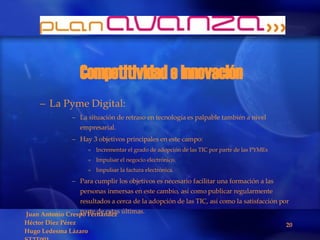 Competitividad e innovación La Pyme Digital: La situación de retraso en tecnología es palpable también a nivel empresarial. Hay 3 objetivos principales en este campo: Incrementar el grado de adopción de las TIC por parte de las PYMEs Impulsar el negocio electrónico. Impulsar la factura electrónica. Para cumplir los objetivos es necesario facilitar una formación a las personas inmersas en este cambio, así como publicar regularmente resultados a cerca de la adopción de las TIC, así como la satisfacción por parte de estas últimas.  