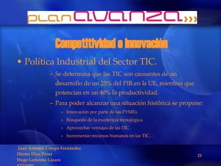Competitividad e innovación Política Industrial del Sector TIC. Se determina que las TIC son causantes de un desarrollo de un 25% del PIB en la UE, mientras que potencian en un 40% la productividad. Para poder alcanzar una situación histórica se propone: Innovación por parte de las PYMEs Búsqueda de la excelencia tecnológica. Aprovechar ventajas de las TIC. Incrementar recursos humanos en las TIC. 