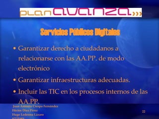 Servicios Públicos Digitales Garantizar derecho a ciudadanos a relacionarse con las AA.PP. de modo electrónico Garantizar infraestructuras adecuadas. Incluir las TIC en los procesos internos de las AA.PP. 