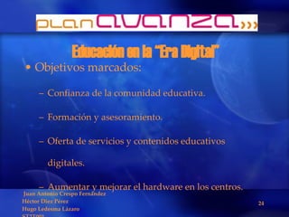 Educación en la “Era Digital” Objetivos marcados: Confianza de la comunidad educativa. Formación y asesoramiento. Oferta de servicios y contenidos educativos digitales. Aumentar y mejorar el hardware en los centros. 