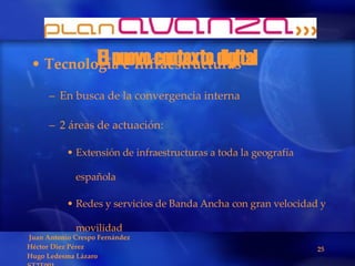 El nuevo contexto digital Tecnología e Infraestructuras En busca de la convergencia interna 2 áreas de actuación: Extensión de infraestructuras a toda la geografía española Redes y servicios de Banda Ancha con gran velocidad y movilidad 