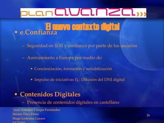 El nuevo contexto digital e.Confianza Seguridad en la SI y confianza por parte de los usuarios Acercamiento a Europa por medio de: Concienciación, formación y sensibilización Impulso de iniciativas Ej.: Difusión del DNI digital Contenidos Digitales Presencia de contenidos digitales en castellano 