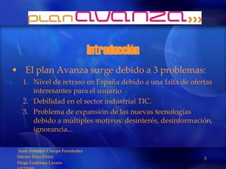 Introducción El plan Avanza surge debido a 3 problemas: Nivel de retraso en España debido a una falta de ofertas interesantes para el usuario. Debilidad en el sector industrial TIC. Problema de expansión de las nuevas tecnologías debido a múltiples motivos: desinterés, desinformación, ignorancia... 