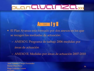 Anexos I y II El Plan Avanza esta formado por dos anexos en los que se recogen las mediadas de actuación: ANEXO I. Programa de tarbajo 2006 medidas por áreas de actuación ANEXO II. Medidas por áreas de actuación 2007-2010 