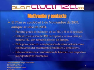 Motivación y contexto El Plan se aprobó el 4 de Noviembre de 2005, aunque se ideó en 2004. Precario grado de inserción de las TIC y SI en la socidad. Falta de correlación del PIB de España y su inversión en materia TIC, con respecto al resto de Europa. Nula percepción de la importancia de estos factores como estimulantes del crecimiento económico y productivo. Estancamiento en el crecimiento de Internet, con respecto a las expectativas levantadas. 