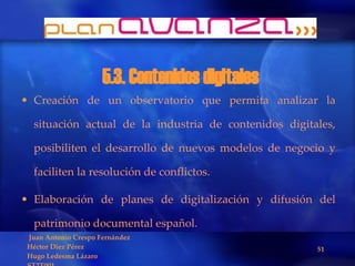 5.3. Contenidos digitales Creación de un observatorio que permita analizar la situación actual de la industria de contenidos digitales, posibiliten el desarrollo de nuevos modelos de negocio y faciliten la resolución de conflictos.  Elaboración de planes de digitalización y difusión del patrimonio documental español. 