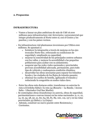 2. Propuestas
INFRAESTRUCTURA
•! Vamos a lanzar un plan ambicioso de más de U$S 16.000
millones para infraestructura vial, ferroviaria y aerocomercial que
integre productivamente al Norte entre sí; con el Centro y los
puertos; y con los países vecinos.
•! En infraestructura vial planteamos inversiones por US$10.000
millones. Se apuntará a:
o! fortalecer la integración a través de mejoras en los ejes
troncales Norte-Sur, reforzando su condiciones de
seguridad y ampliando su capacidad;
o! mejorar la conectividad de los principales centros urbanos
con los valles, y mejorar la accesibilidad a las pequeñas
poblaciones para acabar con su aislamiento;
o! asegurar que las redes viales nacionales y provinciales
provean accesibilidad adecuada, permanente, para todo
tipo de vehículo y cualesquiera condición climática;
o! desarrollar las obras necesarias para separar los tránsitos
locales y las ciudades de los flujos de tránsito pasante;
o! eliminar los cuellos de botella, agilizando el tránsito y
reduciendo la congestión en nodos viales clave.
•! Entre las obras más destacas están: transformar en autovías la
ruta 9 (Córdoba-Salta) y la ruta 34 (Rosario – La Banda / Acceso
Salta - Libertador Gral San Martín).
•! Se contemplan obras (transformar en autovía, obras de seguridad,
pavimentaciones o nuevas trazas) en las rutas nacionales: 9, 11, 12,
14, 16, 34, 38, 50, 51, 60, 64, 66, 81, 89, 100, 119, 157 y en las rutas
provinciales 33 (Salta) y 73 (Jujuy)
•! Además, construir un nuevo puente entre Resistencia y
Corrientes.
 