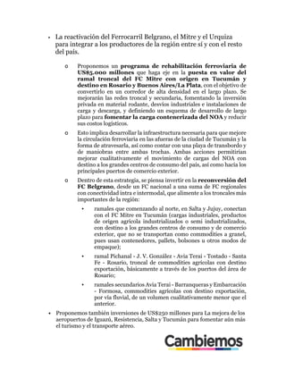 •! La reactivación del Ferrocarril Belgrano, el Mitre y el Urquiza
para integrar a los productores de la región entre sí y con el resto
del país.
o! Proponemos un programa de rehabilitación ferroviaria de
US$5.000 millones que haga eje en la puesta en valor del
ramal troncal del FC Mitre con origen en Tucumán y
destino en Rosario y Buenos Aires/La Plata, con el objetivo de
convertirlo en un corredor de alta densidad en el largo plazo. Se
mejorarán las redes troncal y secundaria, fomentando la inversión
privada en material rodante, desvíos industriales e instalaciones de
carga y descarga, y definiendo un esquema de desarrollo de largo
plazo para fomentar la carga contenerizada del NOA y reducir
sus costos logísticos.
o! Esto implica desarrollar la infraestructura necesaria para que mejore
la circulación ferroviaria en las afueras de la ciudad de Tucumán y la
forma de atravesarla, así como contar con una playa de transbordo y
de maniobras entre ambas trochas. Ambas acciones permitirían
mejorar cualitativamente el movimiento de cargas del NOA con
destino a los grandes centros de consumo del país, así como hacia los
principales puertos de comercio exterior.
o! Dentro de esta estrategia, se piensa invertir en la reconversión del
FC Belgrano, desde un FC nacional a una suma de FC regionales
con conectividad intra e intermodal, que alimente a los troncales más
importantes de la región:
▪! ramales que comenzando al norte, en Salta y Jujuy, conectan
con el FC Mitre en Tucumán (cargas industriales, productos
de origen agrícola industrializados o semi industrializados,
con destino a los grandes centros de consumo y de comercio
exterior, que no se transportan como commodities a granel,
pues usan contenedores, pallets, bolsones u otros modos de
empaque);
▪! ramal Pichanal - J. V. González - Avia Terai - Tostado - Santa
Fe - Rosario, troncal de commodities agrícolas con destino
exportación, básicamente a través de los puertos del área de
Rosario;
▪! ramales secundarios Avia Terai - Barranqueras y Embarcación
- Formosa, commodities agrícolas con destino exportación,
por vía fluvial, de un volumen cualitativamente menor que el
anterior.
•! Proponemos también inversiones de US$250 millones para La mejora de los
aeropuertos de Iguazú, Resistencia, Salta y Tucumán para fomentar aún más
el turismo y el transporte aéreo.
 