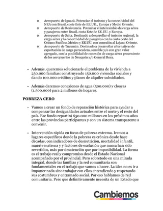 o! Aeropuerto de Iguazú. Potenciar el turismo y la conectividad del
NEA con Brasil, coste Este de EE.UU., Europa y Medio Oriente.
o! Aeropuerto de Resistencia. Potenciar el intercambio de carga aérea
y pasajeros entre Brasil, costa Este de EE.UU. y Europa.
o! Aeropuerto de Salta. Destinado a desarrollar el turismo regional, la
carga aérea y la conectividad de pasajeros con la costa oeste del
Océano Pacífico, México y EE.UU. con conexión al Lejano Oriente.
o! Aeropuerto de Tucumán. Destinado a desarrollar alternativas de
exportación de carga perecedera, sensible y/o con gran valor
agregado, con la posibilidad de conexión de carga aérea proveniente
de los aeropuertos de Neuquén y/o General Roca.
•! Además, queremos solucionarle el problema de la vivienda a
250.000 familias: construyendo 150.000 viviendas sociales y
dando 100.000 créditos y planes de alquiler subsidiados.
•! Además daremos conexiones de agua (500.000) y cloacas
(1.500.000) para 2 millones de hogares.
POBREZA CERO
•! Vamos a crear un fondo de reparación histórica para ayudar a
compensar las desigualdades actuales entre el norte y el resto del
país. Ese fondo repartirá $50.000 millones en los próximos años
entre las provincias participantes y con un sistema transparente a
convenir.
•! Intervención rápida en focos de pobreza extrema. Iremos a
lugares específicos donde la pobreza es crónica desde hace
décadas, con indicadores de desnutrición, mortalidad infantil,
muerte materna y y factores de exclusión que nunca han sido
revertidos, más por desatención que por imposibilidad. La forma
es el trabajo real y compromiso desde el Estado Nacional
acompañado por el provincial. Pero sobretodo en una mirada
integral, donde las familias y la red comunitaria son
fundamentales en el trabajo que vamos a hacer. La idea no es ir a
imponer nada sino trabajar con ellos entendiendo y respetando
sus costumbres y entramado social. Por eso hablamos de red
comunitaria. Pero que definitivamente necesita de un Estado que
 