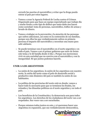 cerrarle las puertas al narcotráfico y evitar que la droga pueda
entrar al país por estos lugares.
•! Vamos a crear la Agencia Federal de Lucha contra el Crimen
Organizado para que haya un equipo especializado que trabaje día
y noche frente a este tipo de delitos que tanto daño nos hacen
como sociedad: trata de personas, narcotráfico, tráfico de armas y
lavado de dinero.
•! Vamos a trabajar en la prevención y la atención de las personas
que sufren adicciones, así como en la contención de sus familias,
porque son ellos los que verdaderamente sufren en primera
persona el impacto del narcotráfico y necesitan una mano para
salir adelante.
•! Se puede terminar con el narcotráfico en el norte argentino y en
todo el país. Vamos a ser el primer gobierno que mire de frente
este tema y le dé batalla desde el día 1. Porque nos merecemos
vivir en una sociedad que no conviva con el narcotráfico y con la
inseguridad. Sé que juntos podemos hacerlo.
UNIR A LOS ARGENTINOS
•! La unión de los argentinos, la unión de los argentinos con nuestro
norte, la unión del norte como el polo de desarrollo social y
productivo más dinámico del país es también la unión de sus
habitantes.
•! La política de las provincias del norte está en deuda: vamos a
hacer todo lo necesario para que se terminen los feudos, los
reinados y las dinastías políticas en el norte argentino y en todo el
país.
•! Los beneficios de la Constitución y la democracia son para todos
los argentinos. Los derechos de los ciudadanos del norte van a ser
respetados. Sus voces van a ser escuchadas.
•! Porque estamos todos juntos en esto, y si queremos hacer una
Argentina en expansión, que sea verdaderamente democrática,
 