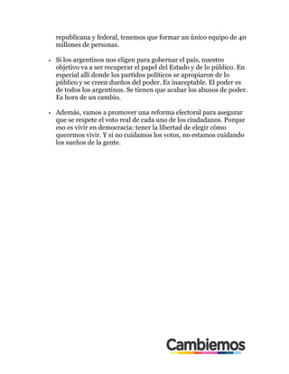 republicana y federal, tenemos que formar un único equipo de 40
millones de personas.
•! Si los argentinos nos eligen para gobernar el país, nuestro
objetivo va a ser recuperar el papel del Estado y de lo público. En
especial allí donde los partidos políticos se apropiaron de lo
público y se creen dueños del poder. Es inaceptable. El poder es
de todos los argentinos. Se tienen que acabar los abusos de poder.
Es hora de un cambio.
•! Además, vamos a promover una reforma electoral para asegurar
que se respete el voto real de cada uno de los ciudadanos. Porque
eso es vivir en democracia: tener la libertad de elegir cómo
queremos vivir. Y si no cuidamos los votos, no estamos cuidando
los sueños de la gente.
 