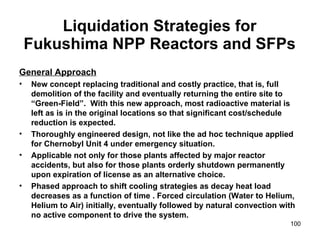 Liquidation Strategies for Fukushima NPP Reactors and SFPs General Approach New concept replacing traditional and costly practice, that is, full demolition of the facility and eventually returning the entire site to “Green-Field”.  With this new approach, most radioactive material is left as is in the original locations so that significant cost/schedule reduction is expected. Thoroughly engineered design, not like the ad hoc technique applied for Chernobyl Unit 4 under emergency situation. Applicable not only for those plants affected by major reactor accidents, but also for those plants orderly shutdown permanently upon expiration of license as an alternative choice.  Phased approach to shift cooling strategies as decay heat load decreases as a function of time . Forced circulation (Water to Helium, Helium to Air) initially, eventually followed by natural convection with no active component to drive the system. 