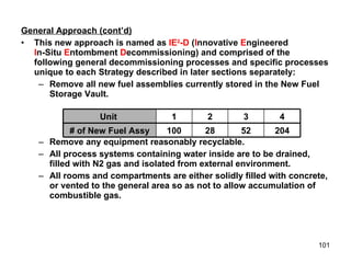 General Approach (cont’d) This new approach is named as  IE 2 -D  ( I nnovative  E ngineered I n-Situ  E ntombment  D ecommissioning) and comprised of the following general decommissioning processes and specific processes unique to each Strategy described in later sections separately: Remove all new fuel assemblies currently stored in the New Fuel Storage Vault. Remove any equipment reasonably recyclable. All process systems containing water inside are to be drained, filled with N2 gas and isolated from external environment. All rooms and compartments are either solidly filled with concrete, or vented to the general area so as not to allow accumulation of combustible gas.  28 2 204 52 100 # of New Fuel Assy 4 3 1 Unit  