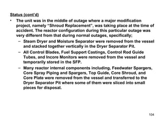Status (cont’d) The unit was in the middle of outage where a major modification project, namely “Shroud Replacement”, was taking place at the time of accident. The reactor configuration during this particular outage was very different from that during normal outages, specifically;  Steam Dryer and Moisture Separator were removed from the vessel and stacked together vertically in the Dryer Separator Pit. All Control Blades, Fuel Support Castings, Control Rod Guide Tubes, and Incore Monitors were removed from the vessel and temporarily stored in the SFP. Many reactor internal components including, Feedwater Spargers, Core Spray Piping and Spargers, Top Guide, Core Shroud, and Core Plate were removed from the vessel and transferred to the Dryer Separator Pit where some of them were sliced into small pieces for disposal.  